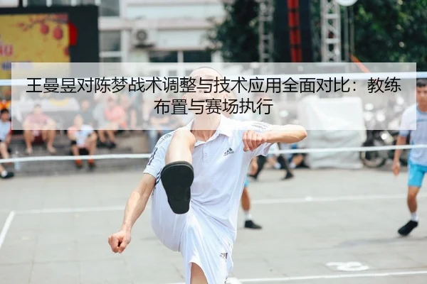 王曼昱对陈梦战术调整与技术应用全面对比：教练布置与赛场执行